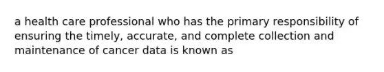 a health care professional who has the primary responsibility of ensuring the timely, accurate, and complete collection and maintenance of cancer data is known as