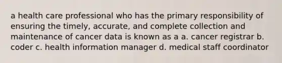 a health care professional who has the primary responsibility of ensuring the timely, accurate, and complete collection and maintenance of cancer data is known as a a. cancer registrar b. coder c. health information manager d. medical staff coordinator