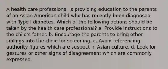 A health care professional is providing education to the parents of an Asian American child who has recently been diagnosed with Type I diabetes. Which of the following actions should be taken by the health care professional? a. Provide instructions to the child's father. b. Encourage the parents to bring other siblings into the clinic for screening. c. Avoid referencing authority figures which are suspect in Asian culture. d. Look for gestures or other signs of disagreement which are commonly expressed.