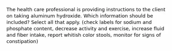 The health care professional is providing instructions to the client on taking aluminum hydroxide. Which information should be included? Select all that apply. (check labels for sodium and phosphate content, decrease activity and exercise, increase fluid and fiber intake, report whitish color stools, monitor for signs of constipation)