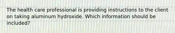 The health care professional is providing instructions to the client on taking aluminum hydroxide. Which information should be included?