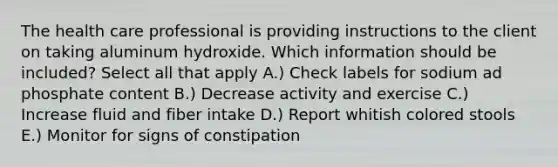 The health care professional is providing instructions to the client on taking aluminum hydroxide. Which information should be included? Select all that apply A.) Check labels for sodium ad phosphate content B.) Decrease activity and exercise C.) Increase fluid and fiber intake D.) Report whitish colored stools E.) Monitor for signs of constipation