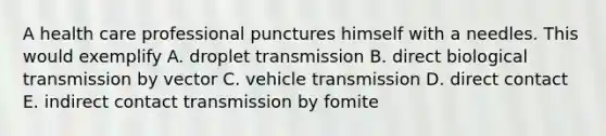 A health care professional punctures himself with a needles. This would exemplify A. droplet transmission B. direct biological transmission by vector C. vehicle transmission D. direct contact E. indirect contact transmission by fomite