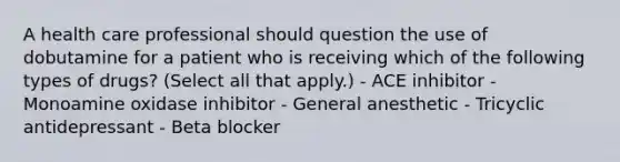 A health care professional should question the use of dobutamine for a patient who is receiving which of the following types of drugs? (Select all that apply.) - ACE inhibitor - Monoamine oxidase inhibitor - General anesthetic - Tricyclic antidepressant - Beta blocker