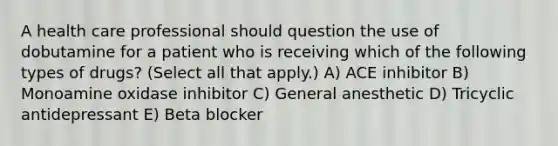 A health care professional should question the use of dobutamine for a patient who is receiving which of the following types of drugs? (Select all that apply.) A) ACE inhibitor B) Monoamine oxidase inhibitor C) General anesthetic D) Tricyclic antidepressant E) Beta blocker