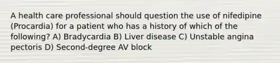 A health care professional should question the use of nifedipine (Procardia) for a patient who has a history of which of the following? A) Bradycardia B) Liver disease C) Unstable angina pectoris D) Second-degree AV block