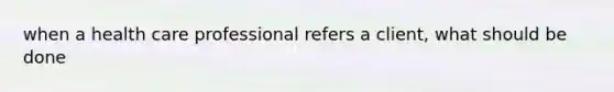 when a health care professional refers a client, what should be done