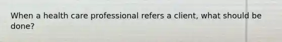 When a health care professional refers a client, what should be done?