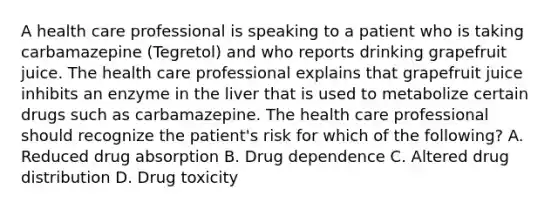 A health care professional is speaking to a patient who is taking carbamazepine (Tegretol) and who reports drinking grapefruit juice. The health care professional explains that grapefruit juice inhibits an enzyme in the liver that is used to metabolize certain drugs such as carbamazepine. The health care professional should recognize the patient's risk for which of the following? A. Reduced drug absorption B. Drug dependence C. Altered drug distribution D. Drug toxicity