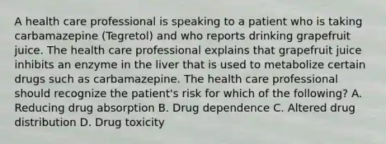 A health care professional is speaking to a patient who is taking carbamazepine (Tegretol) and who reports drinking grapefruit juice. The health care professional explains that grapefruit juice inhibits an enzyme in the liver that is used to metabolize certain drugs such as carbamazepine. The health care professional should recognize the patient's risk for which of the following? A. Reducing drug absorption B. Drug dependence C. Altered drug distribution D. Drug toxicity