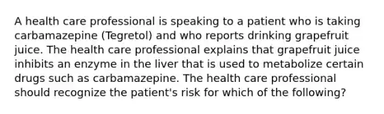 A health care professional is speaking to a patient who is taking carbamazepine (Tegretol) and who reports drinking grapefruit juice. The health care professional explains that grapefruit juice inhibits an enzyme in the liver that is used to metabolize certain drugs such as carbamazepine. The health care professional should recognize the patient's risk for which of the following?