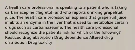 A health care professional is speaking to a patient who is taking carbamazepine (Tegretol) and who reports drinking grapefruit juice. The health care professional explains that grapefruit juice inhibits an enzyme in the liver that is used to metabolize certain drugs such as carbamazepine. The health care professional should recognize the patients risk for which of the following? Reduced drug absorption Drug dependence Altered drug distribution Drug toxicity