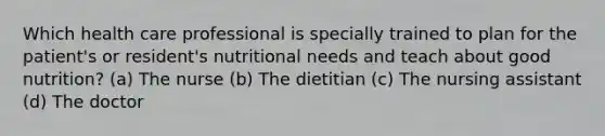 Which health care professional is specially trained to plan for the patient's or resident's nutritional needs and teach about good nutrition? (a) The nurse (b) The dietitian (c) The nursing assistant (d) The doctor