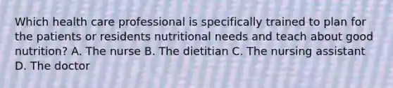 Which health care professional is specifically trained to plan for the patients or residents nutritional needs and teach about good nutrition? A. The nurse B. The dietitian C. The nursing assistant D. The doctor