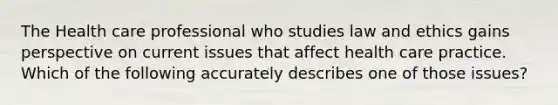 The Health care professional who studies law and ethics gains perspective on current issues that affect health care practice. Which of the following accurately describes one of those issues?