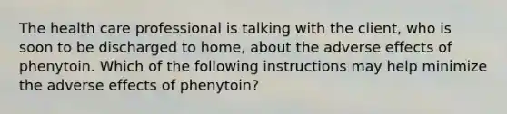 The health care professional is talking with the client, who is soon to be discharged to home, about the adverse effects of phenytoin. Which of the following instructions may help minimize the adverse effects of phenytoin?