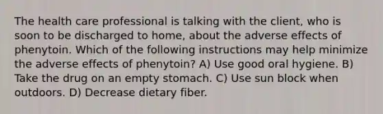 The health care professional is talking with the client, who is soon to be discharged to home, about the adverse effects of phenytoin. Which of the following instructions may help minimize the adverse effects of phenytoin? A) Use good oral hygiene. B) Take the drug on an empty stomach. C) Use sun block when outdoors. D) Decrease dietary fiber.