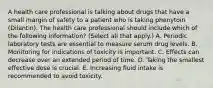 A health care professional is talking about drugs that have a small margin of safety to a patient who is taking phenytoin (Dilantin). The health care professional should include which of the following information? (Select all that apply.) A. Periodic laboratory tests are essential to measure serum drug levels. B. Monitoring for indications of toxicity is important. C. Effects can decrease over an extended period of time. D. Taking the smallest effective dose is crucial. E. Increasing fluid intake is recommended to avoid toxicity.