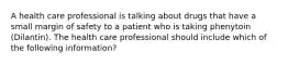 A health care professional is talking about drugs that have a small margin of safety to a patient who is taking phenytoin (Dilantin). The health care professional should include which of the following information?