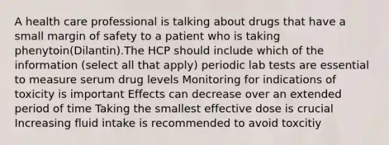 A health care professional is talking about drugs that have a small margin of safety to a patient who is taking phenytoin(Dilantin).The HCP should include which of the information (select all that apply) periodic lab tests are essential to measure serum drug levels Monitoring for indications of toxicity is important Effects can decrease over an extended period of time Taking the smallest effective dose is crucial Increasing fluid intake is recommended to avoid toxcitiy