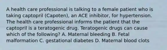 A health care professional is talking to a female patient who is taking captopril (Capoten), an ACE inhibitor, for hypertension. The health care professional informs the patient that the captopril is a teratogenic drug. Teratogenic drugs can cause which of the following? A. Maternal bleeding B. Fetal malformation C. gestational diabetes D. Maternal blood clots