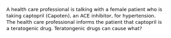 A health care professional is talking with a female patient who is taking captopril (Capoten), an ACE inhibitor, for hypertension. The health care professional informs the patient that captopril is a teratogenic drug. Teratongenic drugs can cause what?