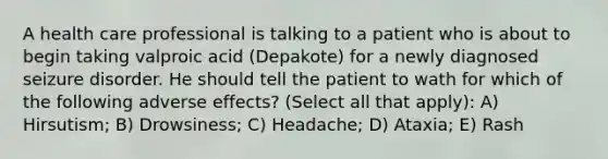 A health care professional is talking to a patient who is about to begin taking valproic acid (Depakote) for a newly diagnosed seizure disorder. He should tell the patient to wath for which of the following adverse effects? (Select all that apply): A) Hirsutism; B) Drowsiness; C) Headache; D) Ataxia; E) Rash