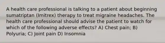 A health care professional is talking to a patient about beginning sumatriptan (Imitrex) therapy to treat migraine headaches. The health care professional should advise the patient to watch for which of the following adverse effects? A) Chest pain; B) Polyuria; C) Joint pain D) Insomnia