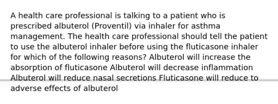 A health care professional is talking to a patient who is prescribed albuterol (Proventil) via inhaler for asthma management. The health care professional should tell the patient to use the albuterol inhaler before using the fluticasone inhaler for which of the following reasons? Albuterol will increase the absorption of fluticasone Albuterol will decrease inflammation Albuterol will reduce nasal secretions Fluticasone will reduce to adverse effects of albuterol