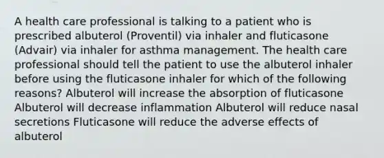 A health care professional is talking to a patient who is prescribed albuterol (Proventil) via inhaler and fluticasone (Advair) via inhaler for asthma management. The health care professional should tell the patient to use the albuterol inhaler before using the fluticasone inhaler for which of the following reasons? Albuterol will increase the absorption of fluticasone Albuterol will decrease inflammation Albuterol will reduce nasal secretions Fluticasone will reduce the adverse effects of albuterol