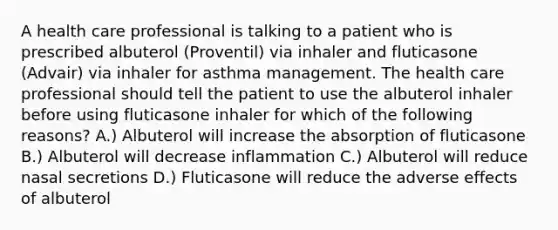 A health care professional is talking to a patient who is prescribed albuterol (Proventil) via inhaler and fluticasone (Advair) via inhaler for asthma management. The health care professional should tell the patient to use the albuterol inhaler before using fluticasone inhaler for which of the following reasons? A.) Albuterol will increase the absorption of fluticasone B.) Albuterol will decrease inflammation C.) Albuterol will reduce nasal secretions D.) Fluticasone will reduce the adverse effects of albuterol