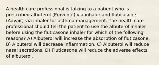 A health care professional is talking to a patient who is prescribed albuterol (Proventil) via inhaler and fluticasone (Advair) via inhaler for asthma management. The health care professional should tell the patient to use the albuterol inhaler before using the fluticasone inhaler for which of the following reasons? A) Albuterol will increase the absorption of fluticasone. B) Albuterol will decrease inflammation. C) Albuterol will reduce nasal secretions. D) Fluticasone will reduce the adverse effects of albuterol.