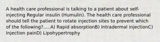 A health care professional is talking to a patient about self-injecting Regular insulin (Humulin). The health care professional should tell the patient to rotate injection sites to prevent which of the following?.....A) Rapid absorptionB) Intradermal injectionC) Injection painD) Lipohypertrophy