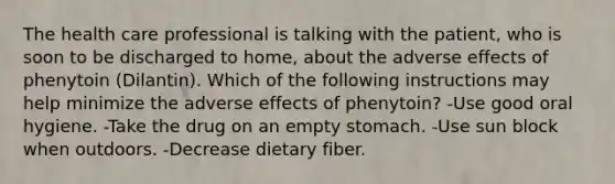 The health care professional is talking with the patient, who is soon to be discharged to home, about the adverse effects of phenytoin (Dilantin). Which of the following instructions may help minimize the adverse effects of phenytoin? -Use good oral hygiene. -Take the drug on an empty stomach. -Use sun block when outdoors. -Decrease dietary fiber.