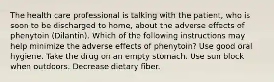 The health care professional is talking with the patient, who is soon to be discharged to home, about the adverse effects of phenytoin (Dilantin). Which of the following instructions may help minimize the adverse effects of phenytoin? ​Use good oral hygiene. ​Take the drug on an empty stomach. ​Use sun block when outdoors. ​Decrease dietary fiber.