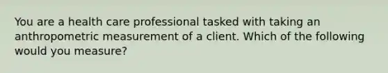 You are a health care professional tasked with taking an anthropometric measurement of a client. Which of the following would you measure?