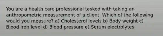 You are a health care professional tasked with taking an anthropometric measurement of a client. Which of the following would you measure? a) Cholesterol levels b) Body weight c) Blood iron level d) Blood pressure e) Serum electrolytes