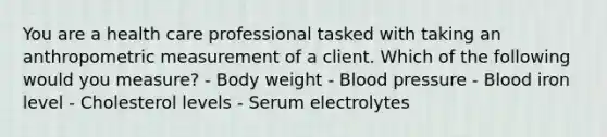 You are a health care professional tasked with taking an anthropometric measurement of a client. Which of the following would you measure? - Body weight - Blood pressure - Blood iron level - Cholesterol levels - Serum electrolytes