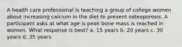 A health care professional is teaching a group of college women about increasing calcium in the diet to prevent osteoporosis. A participant asks at what age is peak bone mass is reached in women. What response is best? a. 15 years b. 20 years c. 30 years d. 35 years