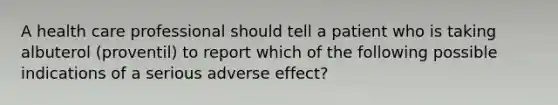 A health care professional should tell a patient who is taking albuterol (proventil) to report which of the following possible indications of a serious adverse effect?