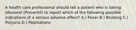 A health care professional should tell a patient who is taking albuterol (Proventil) to report which of the following possible indications of a serious adverse effect? A.) Fever B.) Bruising C.) Polyuria D.) Palpitations