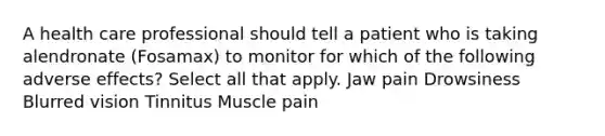 A health care professional should tell a patient who is taking alendronate (Fosamax) to monitor for which of the following adverse effects? Select all that apply. Jaw pain Drowsiness Blurred vision Tinnitus Muscle pain