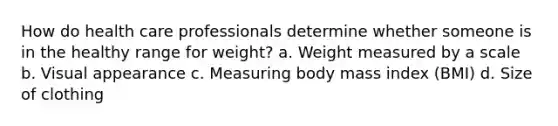 How do health care professionals determine whether someone is in the healthy range for weight? a. Weight measured by a scale b. Visual appearance c. Measuring body mass index (BMI) d. Size of clothing