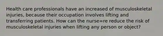 Health care professionals have an increased of musculoskeletal injuries, because their occupation involves lifting and transferring patients. How can the nurse=re reduce the risk of musculoskeletal injuries when lifting any person or object?