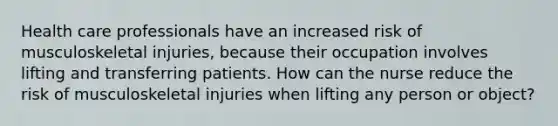 Health care professionals have an increased risk of musculoskeletal injuries, because their occupation involves lifting and transferring patients. How can the nurse reduce the risk of musculoskeletal injuries when lifting any person or object?