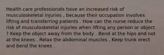 Health care professionals have an increased risk of musculoskeletal injuries , because their occupation involves lifting and transferring patients . How can the nurse reduce the risk of musculoskeletal injuries when lifting any person or object ? Keep the object away from the body . Bend at the hips and not at the knees . Relax the abdominal muscles . Keep trunk erect and bend the knees .