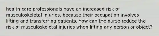 health care professionals have an increased risk of musculoskeletal injuries, because their occupation involves lifting and transferring patients. how can the nurse reduce the risk of musculoskeletal injuries when lifting any person or object?