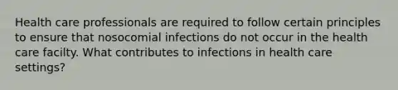 Health care professionals are required to follow certain principles to ensure that nosocomial infections do not occur in the health care facilty. What contributes to infections in health care settings?