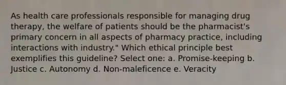 As health care professionals responsible for managing drug therapy, the welfare of patients should be the pharmacist's primary concern in all aspects of pharmacy practice, including interactions with industry." Which ethical principle best exemplifies this guideline? Select one: a. Promise-keeping b. Justice c. Autonomy d. Non-maleficence e. Veracity