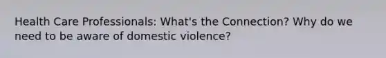 Health Care Professionals: What's the Connection? Why do we need to be aware of domestic violence?